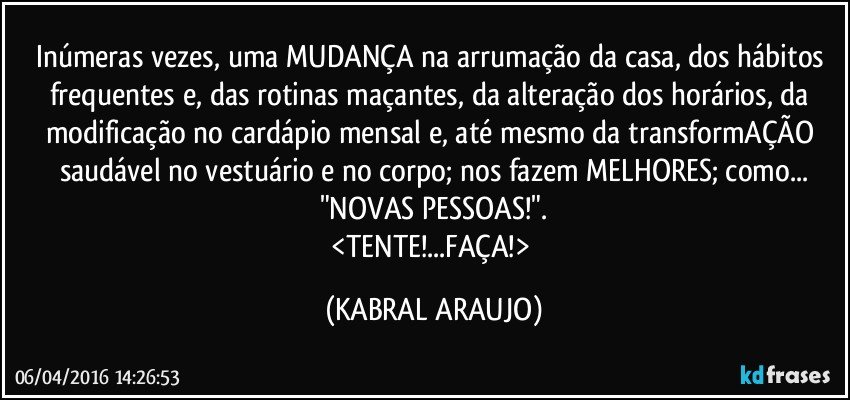 Inúmeras vezes, uma MUDANÇA na arrumação da casa, dos hábitos frequentes e, das rotinas maçantes, da alteração dos horários, da modificação no cardápio mensal e, até mesmo da transformAÇÃO saudável no vestuário e no corpo; nos fazem MELHORES; como...
"NOVAS PESSOAS!".
<TENTE!...FAÇA!> (KABRAL ARAUJO)