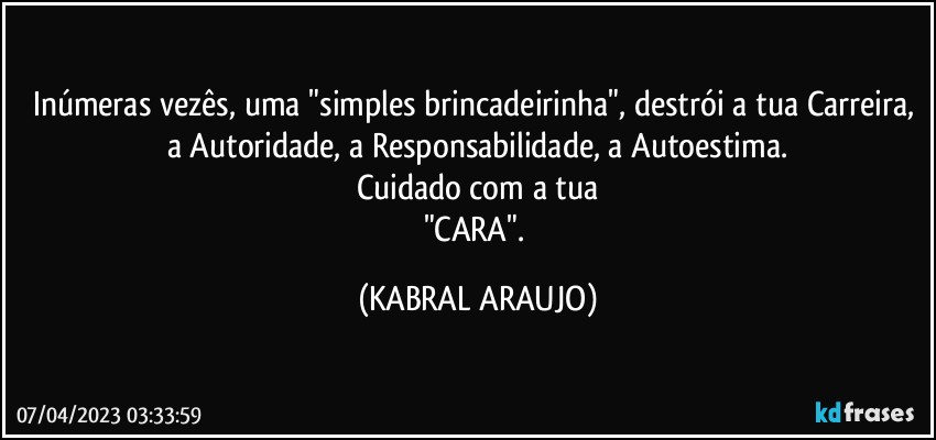 Inúmeras vezês, uma "simples brincadeirinha", destrói a tua Carreira, a Autoridade, a Responsabilidade, a Autoestima.
Cuidado com a tua
"CARA". (KABRAL ARAUJO)