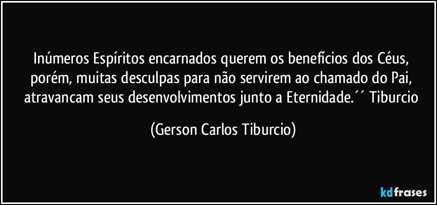 Inúmeros Espíritos encarnados querem os benefícios dos Céus, porém, muitas desculpas para não servirem ao chamado do Pai, atravancam seus desenvolvimentos junto a Eternidade.´´ Tiburcio (Gerson Carlos Tiburcio)