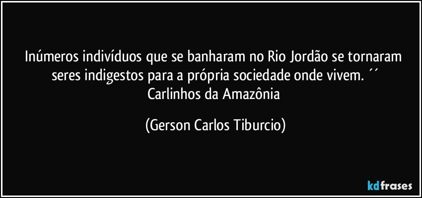 Inúmeros indivíduos que se banharam no Rio Jordão se tornaram seres indigestos para a própria sociedade onde vivem. ´´
Carlinhos da Amazônia (Gerson Carlos Tiburcio)