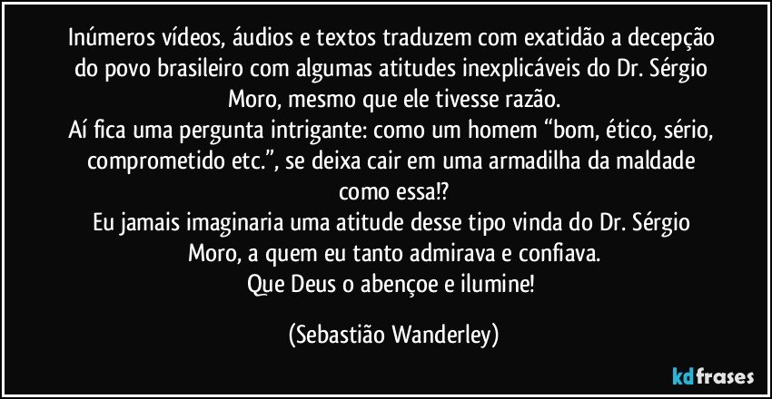 Inúmeros vídeos, áudios e textos traduzem com exatidão a decepção do povo brasileiro com algumas atitudes inexplicáveis do Dr. Sérgio Moro, mesmo que ele tivesse razão.
Aí fica uma pergunta intrigante: como um homem “bom, ético, sério, comprometido etc.”, se deixa cair em uma armadilha da maldade como essa!?
Eu jamais imaginaria uma atitude desse tipo vinda do Dr. Sérgio Moro, a quem eu tanto admirava e confiava.
Que Deus o abençoe e ilumine! (Sebastião Wanderley)