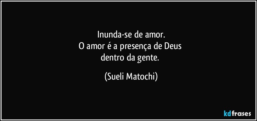 Inunda-se de amor.
O amor é a presença de Deus 
dentro da gente. (Sueli Matochi)