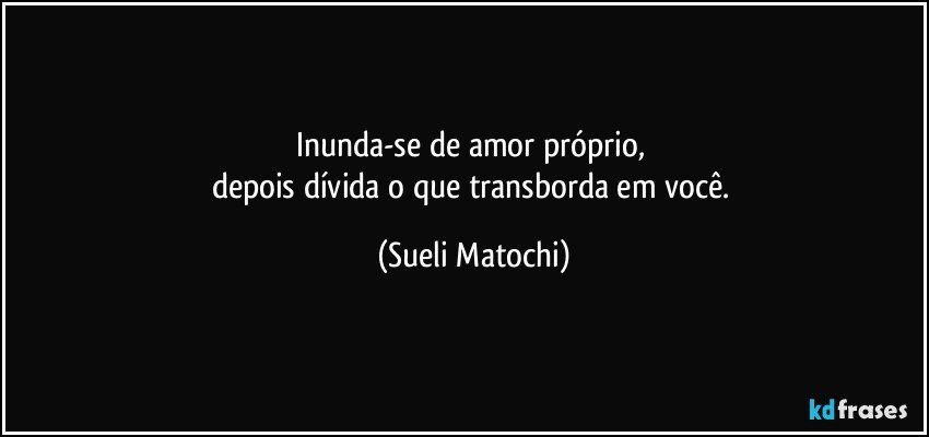 Inunda-se de amor próprio, 
depois dívida o que transborda em você. (Sueli Matochi)