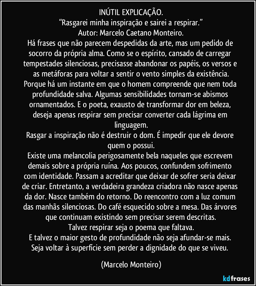 INÚTIL EXPLICAÇÃO.
“Rasgarei minha inspiração e sairei a respirar.”
Autor: Marcelo Caetano Monteiro.
Há frases que não parecem despedidas da arte, mas um pedido de socorro da própria alma. Como se o espírito, cansado de carregar tempestades silenciosas, precisasse abandonar os papéis, os versos e as metáforas para voltar a sentir o vento simples da existência.
Porque há um instante em que o homem compreende que nem toda profundidade salva. Algumas sensibilidades tornam-se abismos ornamentados. E o poeta, exausto de transformar dor em beleza, deseja apenas respirar sem precisar converter cada lágrima em linguagem.
Rasgar a inspiração não é destruir o dom. É impedir que ele devore quem o possui.
Existe uma melancolia perigosamente bela naqueles que escrevem demais sobre a própria ruína. Aos poucos, confundem sofrimento com identidade. Passam a acreditar que deixar de sofrer seria deixar de criar. Entretanto, a verdadeira grandeza criadora não nasce apenas da dor. Nasce também do retorno. Do reencontro com a luz comum das manhãs silenciosas. Do café esquecido sobre a mesa. Das árvores que continuam existindo sem precisar serem descritas.
Talvez respirar seja o poema que faltava.
E talvez o maior gesto de profundidade não seja afundar-se mais. Seja voltar à superfície sem perder a dignidade do que se viveu. (Marcelo Monteiro)