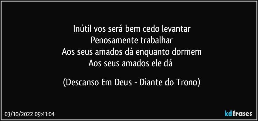 Inútil vos será bem cedo levantar
Penosamente trabalhar
Aos seus amados dá enquanto dormem
Aos seus amados ele dá (Descanso Em Deus - Diante do Trono)