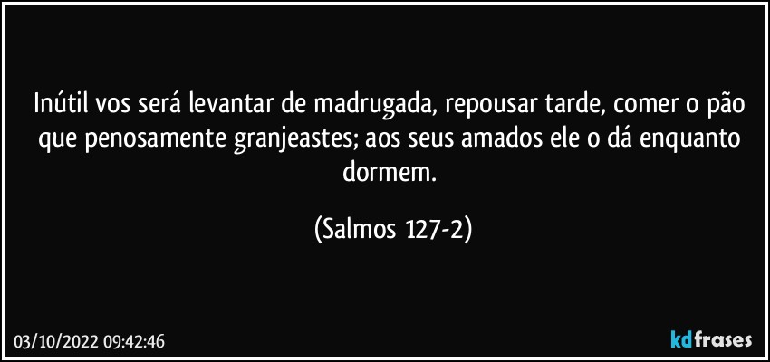 Inútil vos será levantar de madrugada, repousar tarde, comer o pão que penosamente granjeastes; aos seus amados ele o dá enquanto dormem. (Salmos 127-2)