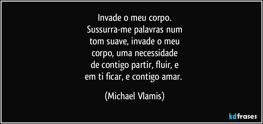Invade o meu corpo.
Sussurra-me palavras num
tom suave, invade o meu
corpo, uma necessidade
de contigo partir, fluir, e
em ti ficar, e contigo amar. (Michael Vlamis)