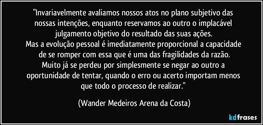 "Invariavelmente avaliamos nossos atos no plano subjetivo das nossas intenções, enquanto reservamos ao outro o implacável julgamento objetivo do resultado das suas ações.
Mas a evolução pessoal é imediatamente proporcional a capacidade de se romper com essa que é uma das fragilidades da razão.
Muito já se perdeu por simplesmente se negar ao outro a oportunidade de tentar, quando o erro ou acerto importam menos que todo o processo de realizar." (Wander Medeiros Arena da Costa)