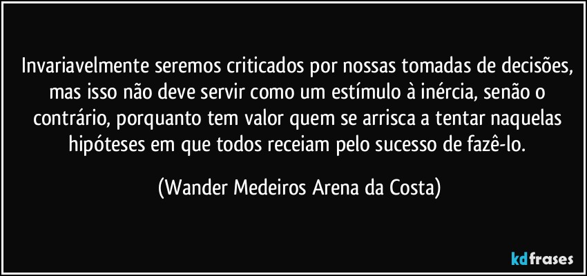 Invariavelmente seremos criticados por nossas tomadas de decisões, mas isso não deve servir como um estímulo à inércia, senão o contrário, porquanto tem valor quem se arrisca a tentar naquelas hipóteses em que todos receiam pelo sucesso de fazê-lo. (Wander Medeiros Arena da Costa)