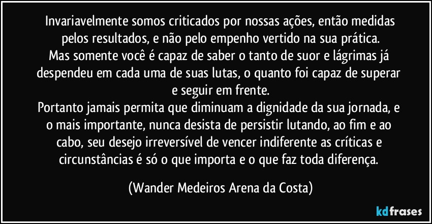 ⁠Invariavelmente somos criticados por nossas ações, então medidas pelos resultados, e não pelo empenho vertido na sua prática.
Mas somente você é capaz de saber o tanto de suor e lágrimas já despendeu em cada uma de suas lutas, o quanto foi capaz de superar e seguir em frente.
Portanto jamais permita que diminuam a dignidade da sua jornada, e o mais importante, nunca desista de persistir lutando, ao fim e ao cabo, seu desejo irreversível de vencer indiferente as críticas e circunstâncias é só o que importa e o que faz toda diferença. (Wander Medeiros Arena da Costa)