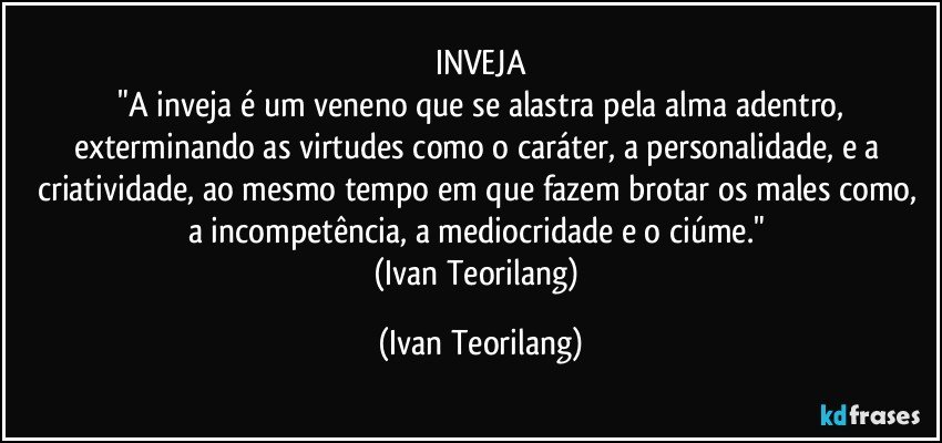INVEJA
 "A inveja é um veneno que se alastra pela alma adentro, exterminando as virtudes como o caráter, a personalidade, e a criatividade, ao mesmo tempo em que fazem brotar os males como, a incompetência, a mediocridade e o ciúme." 
(Ivan Teorilang) (Ivan Teorilang)