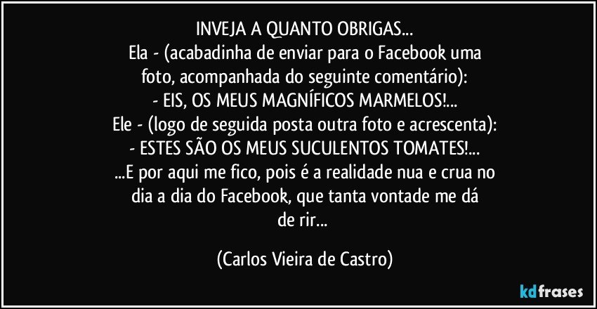 INVEJA A QUANTO OBRIGAS...
Ela - (acabadinha de enviar para o Facebook uma
foto, acompanhada do seguinte comentário):
- EIS, OS MEUS MAGNÍFICOS MARMELOS!...
Ele - (logo de seguida posta outra foto e acrescenta):
- ESTES SÃO OS MEUS SUCULENTOS TOMATES!...
...E por aqui me fico, pois é a realidade nua e crua no
dia a dia do Facebook, que tanta vontade me dá
de rir... (Carlos Vieira de Castro)