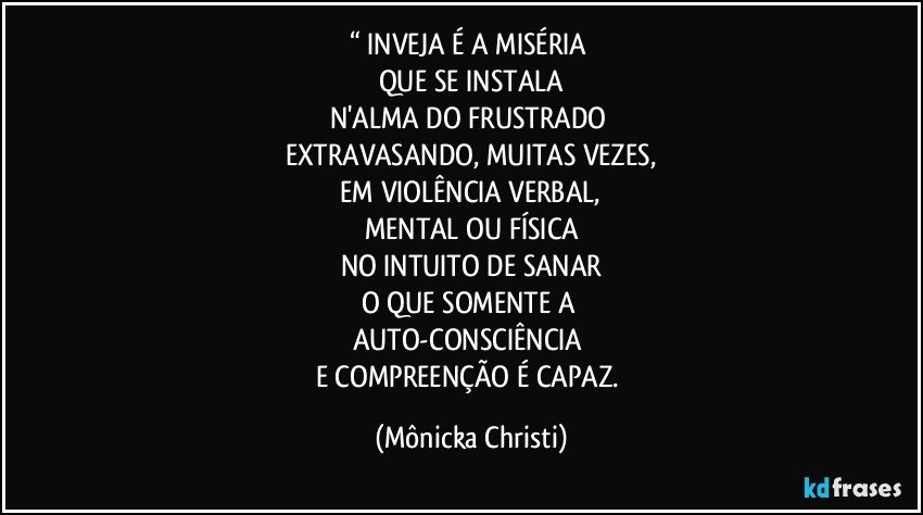 “ INVEJA É A MISÉRIA 
QUE SE INSTALA
N'ALMA DO FRUSTRADO  
EXTRAVASANDO, MUITAS VEZES,
 EM VIOLÊNCIA VERBAL, 
MENTAL OU FÍSICA
NO INTUITO DE SANAR
O QUE SOMENTE A 
AUTO-CONSCIÊNCIA 
E COMPREENÇÃO É CAPAZ. (Mônicka Christi)