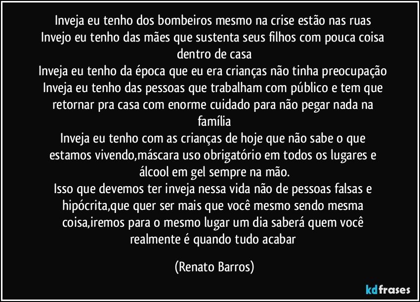 Inveja eu tenho dos bombeiros mesmo na crise estão nas ruas 
Invejo eu tenho das mães que sustenta seus filhos com pouca coisa dentro de casa
Inveja eu tenho da época que eu era crianças não tinha preocupação 
Inveja eu tenho das pessoas que trabalham com público e tem que retornar pra casa com enorme cuidado para não pegar nada na família
Inveja eu tenho com as  crianças de hoje que não sabe o que estamos vivendo,máscara uso obrigatório em todos os lugares e álcool em gel sempre na mão.
Isso que devemos ter inveja nessa vida não de pessoas falsas e hipócrita,que quer ser mais que você mesmo sendo mesma coisa,iremos para o mesmo lugar um dia saberá quem você realmente é quando tudo acabar (Renato Barros)