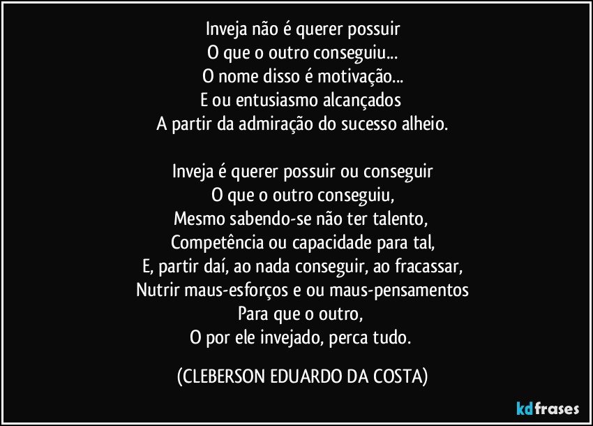 Inveja não é querer possuir
O que o outro conseguiu...
O nome disso é motivação...
E/ou entusiasmo alcançados 
A partir da admiração do sucesso alheio.

Inveja é querer possuir ou conseguir
O que o outro conseguiu,
Mesmo sabendo-se não ter talento, 
Competência ou capacidade para tal,
E, partir daí, ao nada conseguir, ao fracassar,
Nutrir maus-esforços e/ou maus-pensamentos
Para que o outro, 
O por ele invejado, perca tudo. (CLEBERSON EDUARDO DA COSTA)