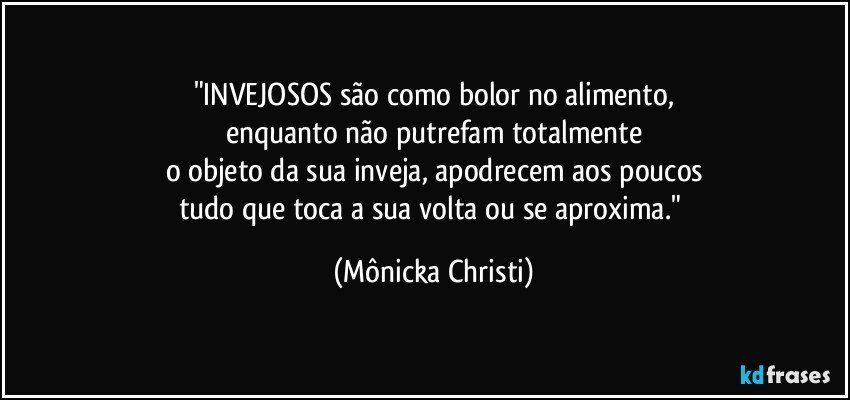 "INVEJOSOS são como bolor no alimento,
enquanto não putrefam totalmente
o objeto da sua inveja, apodrecem aos poucos
tudo que toca a sua volta ou se aproxima." (Mônicka Christi)