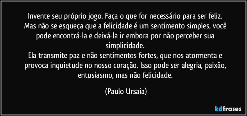 Invente seu próprio jogo. Faça o que for necessário para ser feliz. 
Mas não se esqueça que a felicidade é um sentimento simples, você pode encontrá-la e deixá-la ir embora por não perceber sua simplicidade. 
Ela transmite paz e não sentimentos fortes, que nos atormenta e provoca inquietude no nosso coração. Isso pode ser alegria, paixão, entusiasmo, mas não felicidade. (Paulo Ursaia)