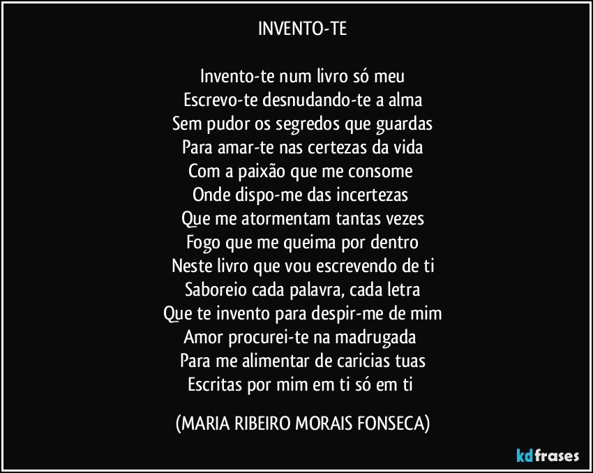 INVENTO-TE

Invento-te num livro só meu
Escrevo-te desnudando-te a alma
Sem pudor os segredos que guardas
Para amar-te nas certezas da vida
Com a paixão que me consome 
Onde dispo-me das incertezas 
Que me atormentam tantas vezes
Fogo que me queima por dentro
Neste livro que vou escrevendo de ti
Saboreio cada palavra, cada letra
Que te invento para despir-me de mim
Amor procurei-te na madrugada 
Para me alimentar de caricias tuas
Escritas por mim em ti só em ti (MARIA RIBEIRO MORAIS FONSECA)