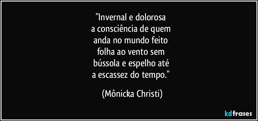 "Invernal e dolorosa
a consciência de quem
anda no mundo feito
folha ao vento sem
bússola e espelho até
a escassez do tempo." (Mônicka Christi)