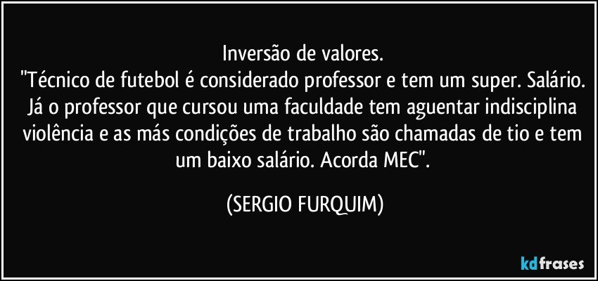 Inversão de valores. 
"Técnico de futebol é considerado professor e tem um super. Salário. Já o professor que cursou uma faculdade tem aguentar indisciplina violência e as más condições de trabalho são chamadas de tio e tem um baixo salário. Acorda MEC". (SERGIO FURQUIM)