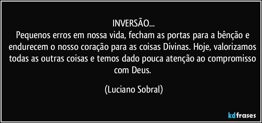 INVERSÃO...
Pequenos erros em nossa vida, fecham as portas para a bênção e endurecem o nosso coração para as coisas Divinas. Hoje, valorizamos todas as outras coisas e temos dado pouca atenção ao compromisso com Deus. (Luciano Sobral)