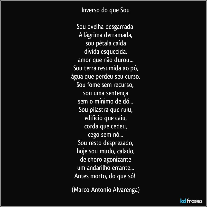 Inverso do que Sou

Sou ovelha desgarrada 
A lágrima derramada,
sou pétala caída
dívida esquecida,
amor que não durou...
Sou terra resumida ao pó,
água que perdeu seu curso,
Sou fome sem recurso, 
sou uma sentença
sem o mínimo de dó...
Sou pilastra que ruiu,
edifício que caiu,
corda que cedeu,
cego sem nó...
Sou resto desprezado,
hoje sou mudo, calado,
de choro agonizante
um andarilho errante...
Antes morto, do que só! (Marco Antonio Alvarenga)