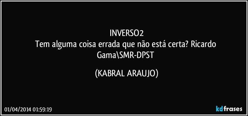 INVERSO2
Tem alguma coisa errada que não está certa? Ricardo Gama\SMR-DPST (KABRAL ARAUJO)