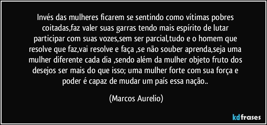 Invés  das mulheres  ficarem se sentindo  como  vítimas  pobres coitadas,faz valer  suas garras tendo mais  espírito  de lutar  participar  com suas vozes,sem  ser parcial,tudo e o homem  que resolve  que  faz,vai resolve e faça  ,se  não  souber aprenda,seja uma mulher diferente cada dia ,sendo além  da mulher objeto  fruto  dos desejos ser mais do que  isso;  uma mulher forte com sua força e poder é capaz de mudar um país  essa nação.. (Marcos Aurelio)