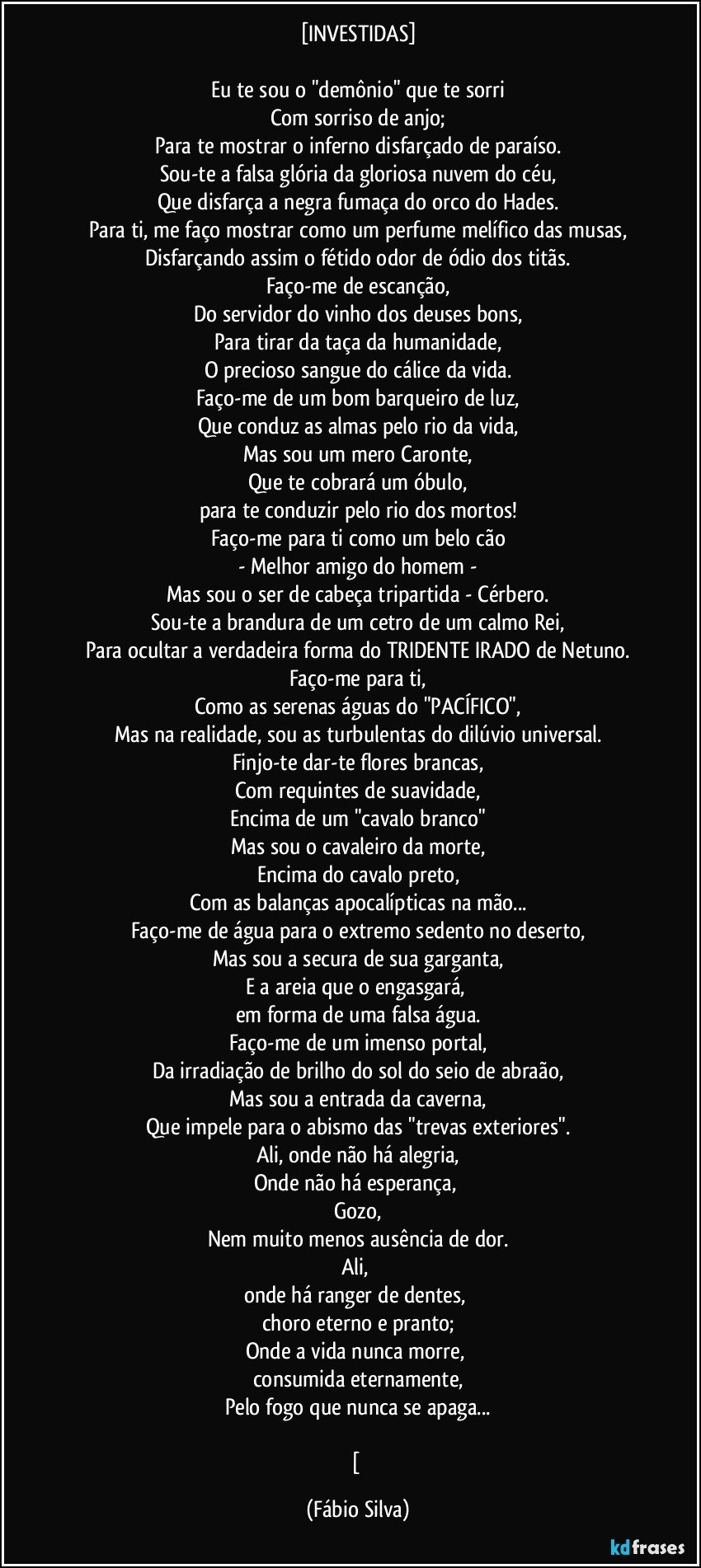 [INVESTIDAS]

Eu te sou o "demônio" que te sorri
Com sorriso de anjo;
Para te mostrar o inferno disfarçado de paraíso.
Sou-te a falsa glória da gloriosa nuvem do céu,
Que disfarça a negra fumaça do orco do Hades.
Para ti, me faço mostrar como um perfume melífico das musas,
Disfarçando assim o fétido odor de ódio dos titãs.
Faço-me de escanção,
Do servidor do vinho dos deuses bons,
Para tirar da taça da humanidade,
O precioso sangue do cálice da vida.
Faço-me de um bom barqueiro de luz,
Que conduz as almas pelo rio da vida,
Mas sou um mero Caronte,
Que te cobrará um óbulo,
para te conduzir pelo rio dos mortos!
Faço-me para ti como um belo cão
- Melhor amigo do homem -
Mas sou o ser de cabeça tripartida - Cérbero.
Sou-te a brandura de um cetro de um calmo Rei,
Para ocultar a verdadeira forma do TRIDENTE IRADO de Netuno.
Faço-me para ti,
Como as serenas águas do "PACÍFICO",
Mas na realidade, sou as turbulentas do dilúvio universal.
Finjo-te dar-te flores brancas,
Com requintes de suavidade,
Encima de um "cavalo branco"
Mas sou o cavaleiro da morte,
Encima do cavalo preto,
Com as balanças apocalípticas na mão...
Faço-me de água para o extremo sedento no deserto,
Mas sou a secura de sua garganta,
E a areia que o engasgará, 
em forma de uma falsa água.
Faço-me de um imenso portal,
Da irradiação de brilho do sol do seio de abraão,
Mas sou a entrada da caverna,
Que impele para o abismo das "trevas exteriores".
Ali, onde não há alegria,
Onde não há esperança, 
Gozo,
Nem muito menos ausência de dor.
Ali, 
onde há ranger de dentes, 
choro eterno e pranto;
Onde a vida nunca morre, 
consumida eternamente,
Pelo fogo que nunca se apaga...

[ (Fábio Silva)