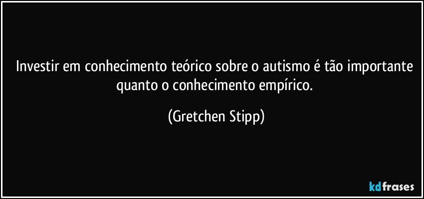 Investir em conhecimento teórico sobre o autismo é tão importante quanto o conhecimento empírico. (Gretchen Stipp)