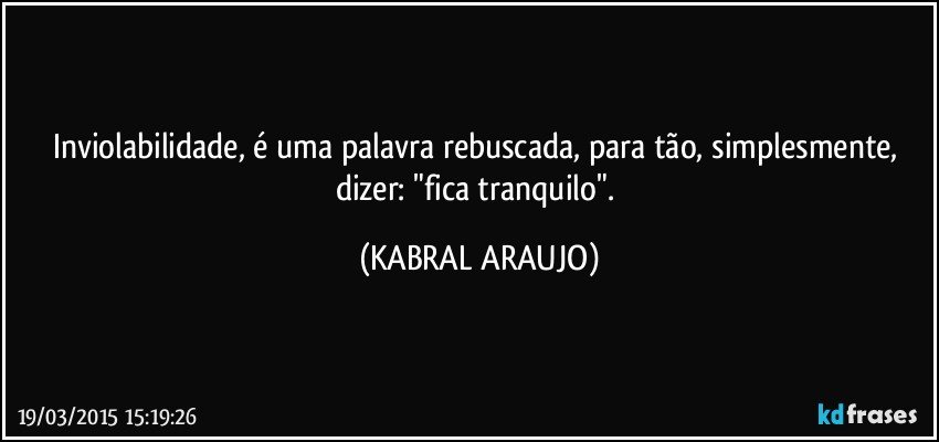 Inviolabilidade, é uma palavra rebuscada, para tão, simplesmente, dizer: "fica tranquilo". (KABRAL ARAUJO)