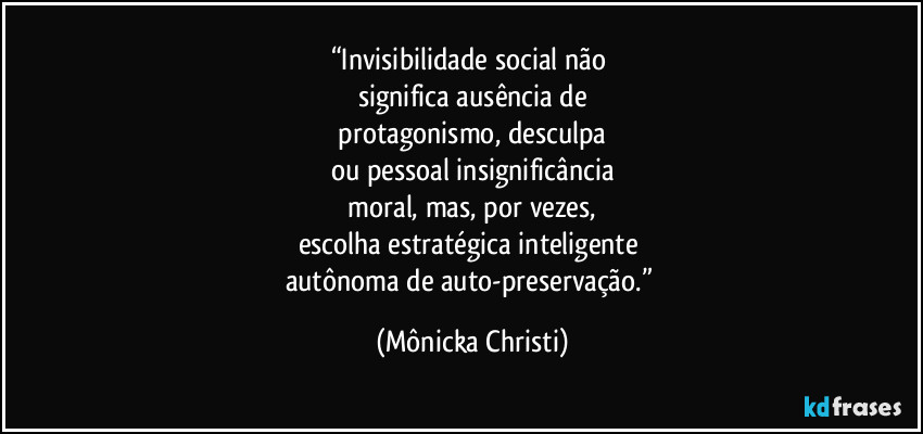 “Invisibilidade social não 
significa ausência de
 protagonismo, desculpa 
ou pessoal insignificância
 moral, mas, por vezes, 
escolha estratégica inteligente 
autônoma de auto-preservação.” (Mônicka Christi)