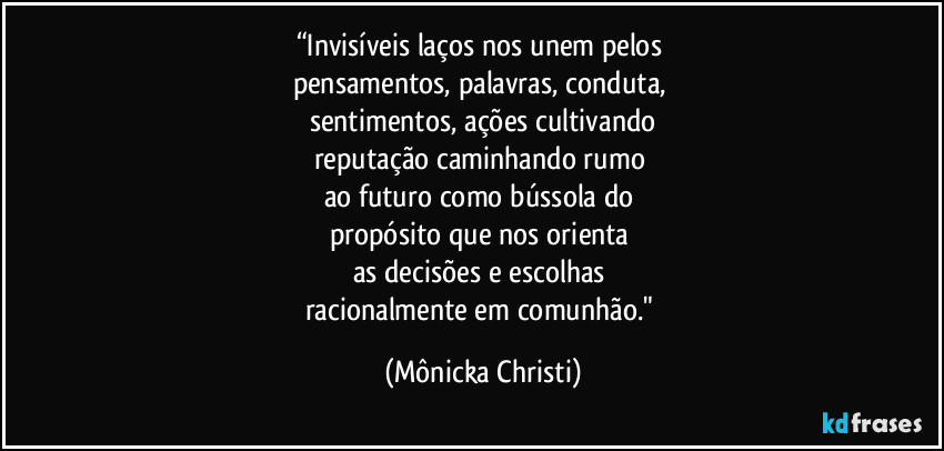 “Invisíveis laços nos unem pelos 
pensamentos, palavras, conduta, 
sentimentos, ações cultivando
reputação caminhando rumo 
ao futuro como bússola do 
propósito que nos orienta 
as decisões e escolhas 
racionalmente em comunhão." (Mônicka Christi)
