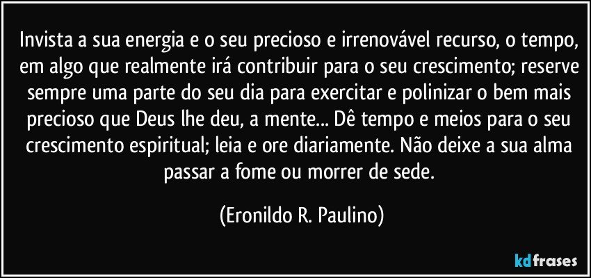 Invista a sua energia e o seu precioso e irrenovável recurso, o tempo, em algo que realmente irá contribuir para o seu crescimento; reserve sempre uma parte do seu dia para exercitar e polinizar o bem mais precioso que Deus lhe deu, a mente... Dê tempo e meios para o seu crescimento espiritual; leia e ore diariamente. Não deixe a sua alma passar a fome ou morrer de sede. (Eronildo R. Paulino)