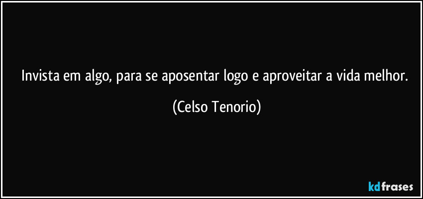 Invista em algo, para se aposentar logo e aproveitar a vida melhor. (Celso Tenorio)
