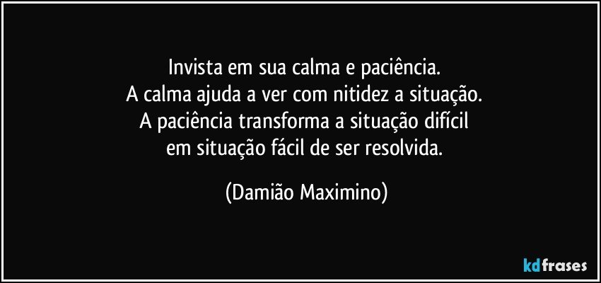 Invista em sua calma e paciência. 
A calma ajuda a ver com nitidez a situação. 
A paciência transforma a situação difícil 
em situação fácil de ser resolvida. (Damião Maximino)