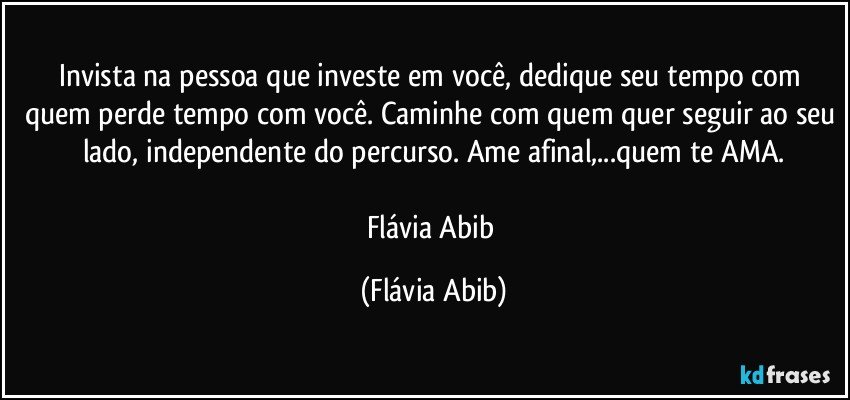 Invista na pessoa que investe em você, dedique seu tempo com quem perde tempo com você. Caminhe com quem quer seguir ao seu lado, independente do percurso. Ame afinal,...quem te AMA.

Flávia Abib (Flávia Abib)