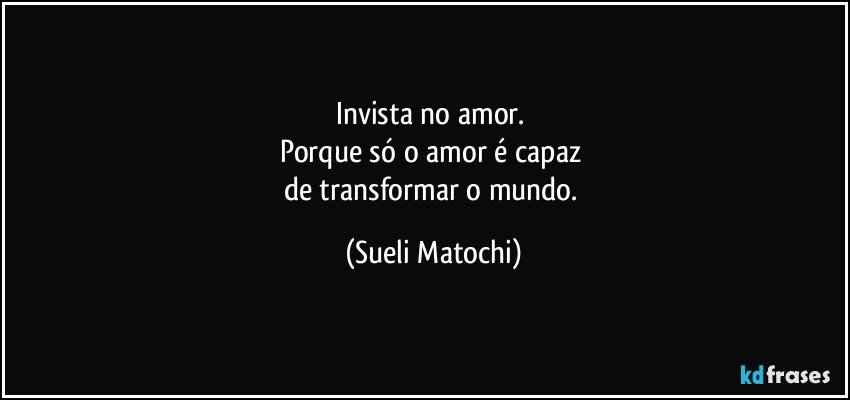 Invista no amor. 
Porque só o amor é capaz 
de transformar o mundo. (Sueli Matochi)