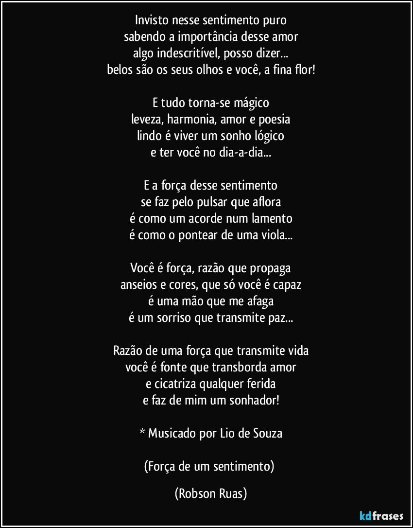 Invisto nesse sentimento puro
sabendo a importância desse amor
algo indescritível, posso dizer...
belos são os seus olhos e você, a fina flor!

E tudo torna-se mágico
leveza, harmonia, amor e poesia
lindo é viver um sonho lógico
e ter você no dia-a-dia...

E a força desse sentimento
se faz pelo pulsar que aflora
é como um acorde num lamento
é como o pontear de uma viola...

Você é força, razão que propaga
anseios e cores, que só você é capaz
é uma mão que me afaga
é um sorriso que transmite paz...

Razão de uma força que transmite vida
você é fonte que transborda amor
e cicatriza qualquer ferida
e faz de mim um sonhador!

* Musicado por Lio de Souza

(Força de um sentimento) (Robson Ruas)