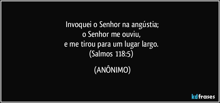 Invoquei o Senhor na angústia;
o Senhor me ouviu, 
e me tirou para um lugar largo. 
(Salmos 118:5) (ANÔNIMO)