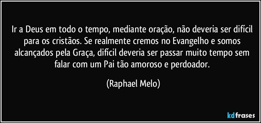 Ir a Deus em todo o tempo, mediante oração, não deveria ser difícil para os cristãos. Se realmente cremos no Evangelho e somos alcançados pela Graça, difícil deveria ser passar muito tempo sem falar com um Pai tão amoroso e perdoador. (Raphael Melo)