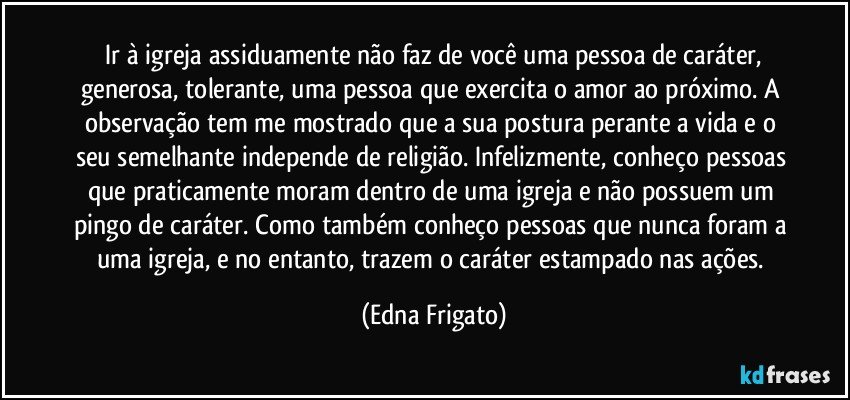 ⁠Ir à igreja assiduamente não faz de você uma pessoa de caráter, generosa, tolerante, uma pessoa que exercita o amor ao próximo. A observação tem me mostrado que a sua postura perante a vida e o seu semelhante independe de religião. Infelizmente, conheço pessoas que praticamente moram dentro de uma igreja e não possuem um pingo de caráter. Como também conheço pessoas que nunca foram a uma igreja, e no entanto, trazem o caráter estampado nas ações. (Edna Frigato)