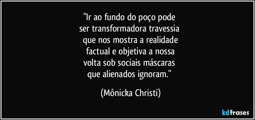 "Ir ao fundo do poço pode 
ser transformadora travessia 
que nos mostra a realidade
 factual e objetiva a nossa 
volta sob sociais máscaras 
que alienados ignoram." (Mônicka Christi)