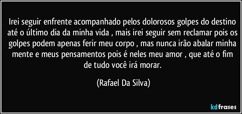 Irei seguir enfrente acompanhado pelos  dolorosos golpes do destino até o último dia da minha vida , mais irei seguir sem reclamar pois os golpes podem apenas ferir meu corpo , mas nunca irão  abalar minha mente e meus pensamentos pois é neles meu amor , que até o fim de tudo você irá morar. (Rafael Da Silva)