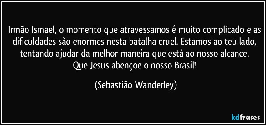 Irmão Ismael, o momento que atravessamos é muito complicado e as dificuldades são enormes nesta batalha cruel. Estamos ao teu lado, tentando ajudar da melhor maneira que está ao nosso alcance. 
Que Jesus abençoe o nosso Brasil! (Sebastião Wanderley)