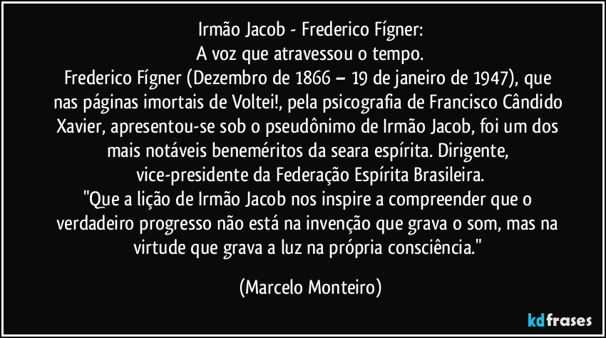 Irmão Jacob - Frederico Fígner:
A voz que atravessou o tempo.
Frederico Fígner (Dezembro de 1866 – 19 de janeiro de 1947), que nas páginas imortais de Voltei!, pela psicografia de Francisco Cândido Xavier, apresentou-se sob o pseudônimo de Irmão Jacob, foi um dos mais notáveis beneméritos da seara espírita. Dirigente, vice-presidente da Federação Espírita Brasileira.
"Que a lição de Irmão Jacob nos inspire a compreender que o verdadeiro progresso não está na invenção que grava o som, mas na virtude que grava a luz na própria consciência." (Marcelo Monteiro)
