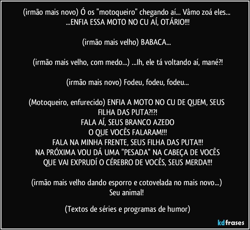 (irmão mais novo) Ó os ''motoqueiro'' chegando aí... Vâmo zoá eles... ...ENFIA ESSA MOTO NO CU AÍ, OTÁRIO!!!

(irmão mais velho) BABACA... 

(irmão mais velho, com medo...) ...Ih, ele tá voltando aí, mané?!

(irmão mais novo) Fodeu, fodeu, fodeu...

(Motoqueiro, enfurecido) ENFIA A MOTO NO CU DE QUEM, SEUS FILHA DAS PUTA?!?!
FALA AÍ, SEUS BRANCO AZEDO
O QUE VOCÊS FALARAM!!!
FALA NA MINHA FRENTE, SEUS FILHA DAS PUTA!!!
NA PRÓXIMA VOU DÁ UMA ''PESADA'' NA CABEÇA DE VOCÊS
QUE VAI EXPRUDÍ O CÉREBRO DE VOCÊS, SEUS MERDA!!!

(irmão mais velho dando esporro e cotovelada no mais novo...) 
Seu animal! (Textos de séries e programas de humor)