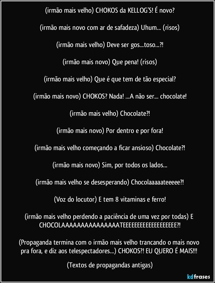 (irmão mais velho) CHOKOS da KELLOG'S! É novo?

(irmão mais novo com ar de safadeza) Uhum... (risos)

(irmão mais velho) Deve ser gos...toso...?!

(irmão mais novo) Que pena! (risos)

(irmão mais velho) Que é que tem de tão especial?

(irmão mais novo) CHOKOS? Nada! ...A não ser... chocolate!

(irmão mais velho) Chocolate?!

(irmão mais novo) Por dentro e por fora!

(irmão mais velho começando a ficar ansioso) Chocolate?!

(irmão mais novo) Sim, por todos os lados...

(irmão mais velho se desesperando) Chocolaaaaateeeee?!

(Voz do locutor) E tem 8 vitaminas e ferro!

(irmão mais velho perdendo a paciência de uma vez por todas) E CHOCOLAAAAAAAAAAAAAAATEEEEEEEEEEEEEEEEEEE?!

(Propaganda termina com o irmão mais velho trancando o mais novo pra fora, e diz aos telespectadores...) CHOKOS?! EU QUERO É MAIS!!! (Textos de propagandas antigas)