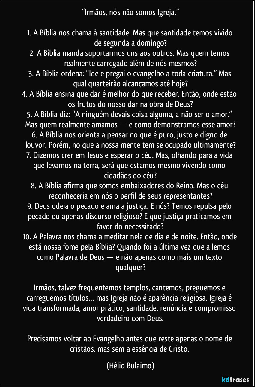 “Irmãos, nós não somos Igreja.”

1. A Bíblia nos chama à santidade. Mas que santidade temos vivido de segunda a domingo?
2. A Bíblia manda suportarmos uns aos outros. Mas quem temos realmente carregado além de nós mesmos?
3. A Bíblia ordena: “Ide e pregai o evangelho a toda criatura.” Mas qual quarteirão alcançamos até hoje?
4. A Bíblia ensina que dar é melhor do que receber. Então, onde estão os frutos do nosso dar na obra de Deus?
5. A Bíblia diz: “A ninguém devais coisa alguma, a não ser o amor.” Mas quem realmente amamos — e como demonstramos esse amor?
6. A Bíblia nos orienta a pensar no que é puro, justo e digno de louvor. Porém, no que a nossa mente tem se ocupado ultimamente?
7. Dizemos crer em Jesus e esperar o céu. Mas, olhando para a vida que levamos na terra, será que estamos mesmo vivendo como cidadãos do céu?
8. A Bíblia afirma que somos embaixadores do Reino. Mas o céu reconheceria em nós o perfil de seus representantes?
9. Deus odeia o pecado e ama a justiça. E nós? Temos repulsa pelo pecado ou apenas discurso religioso? E que justiça praticamos em favor do necessitado?
10. A Palavra nos chama a meditar nela de dia e de noite. Então, onde está nossa fome pela Bíblia? Quando foi a última vez que a lemos como Palavra de Deus — e não apenas como mais um texto qualquer?

Irmãos, talvez frequentemos templos, cantemos, preguemos e carreguemos títulos… mas Igreja não é aparência religiosa. Igreja é vida transformada, amor prático, santidade, renúncia e compromisso verdadeiro com Deus.

Precisamos voltar ao Evangelho antes que reste apenas o nome de cristãos, mas sem a essência de Cristo. (Hélio Bulaimo)