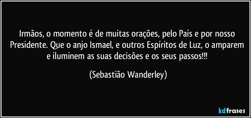 Irmãos, o momento é de muitas orações, pelo País e por nosso Presidente. Que o anjo Ismael, e outros Espíritos de Luz, o amparem e iluminem as suas decisões e os seus passos!!! (Sebastião Wanderley)